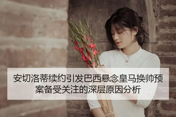 安切洛蒂续约引发巴西悬念皇马换帅预案备受关注的深层原因分析