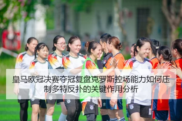 皇马欧冠决赛夺冠复盘克罗斯控场能力如何压制多特反扑的关键作用分析