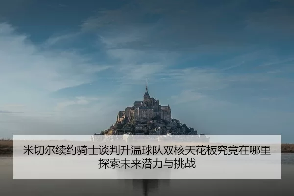 米切尔续约骑士谈判升温球队双核天花板究竟在哪里探索未来潜力与挑战