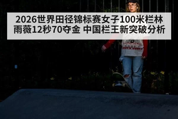 2026世界田径锦标赛女子100米栏林雨薇12秒70夺金 中国栏王新突破分析