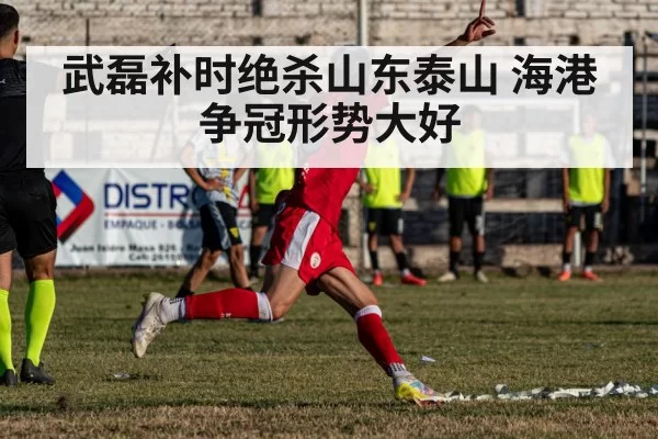 武磊补时绝杀山东泰山 海港争冠形势大好