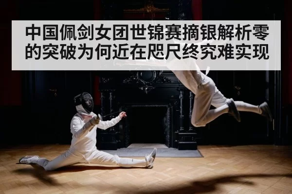 中国佩剑女团世锦赛摘银解析零的突破为何近在咫尺终究难实现