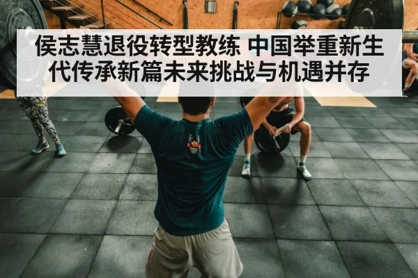 侯志慧退役转型教练 中国举重新生代传承新篇未来挑战与机遇并存