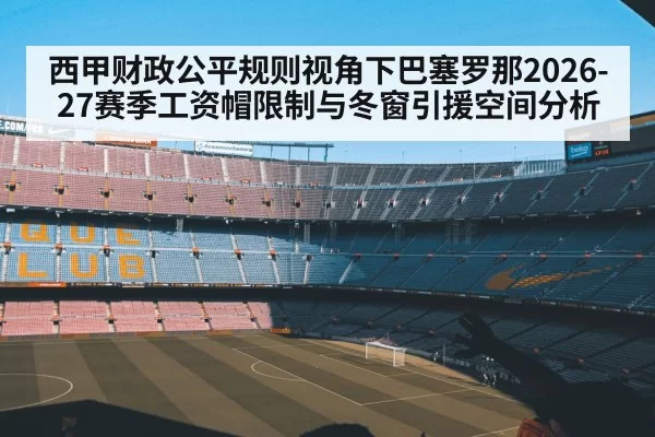 西甲财政公平规则视角下巴塞罗那2026-27赛季工资帽限制与冬窗引援空间分析